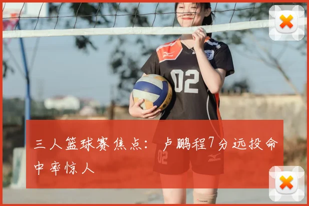 三人篮球赛焦点：卢鹏程7分远投命中率惊人