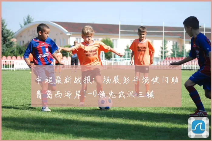 中超最新战报:杨展彭半场破门助青岛西海岸1-0领先武汉三镇