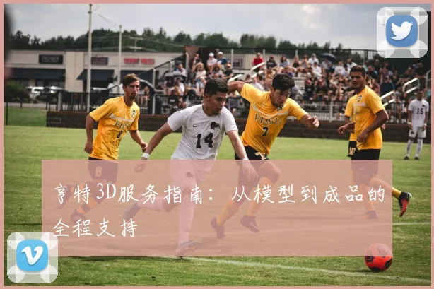 亨特3D服务指南：从模型到成品的全程支持