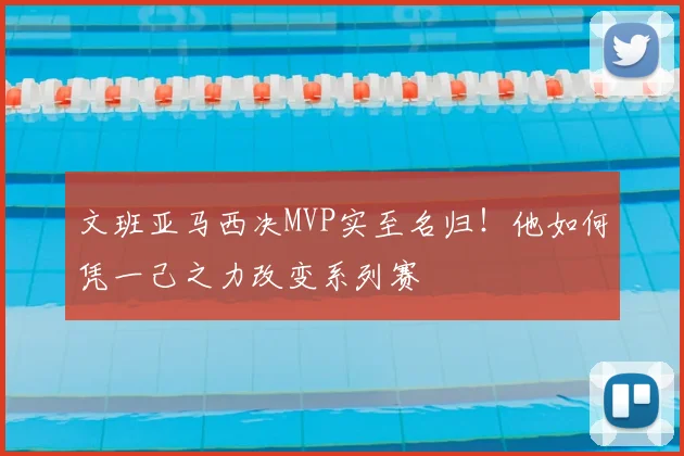 文班亚马西决MVP实至名归！他如何凭一己之力改变系列赛