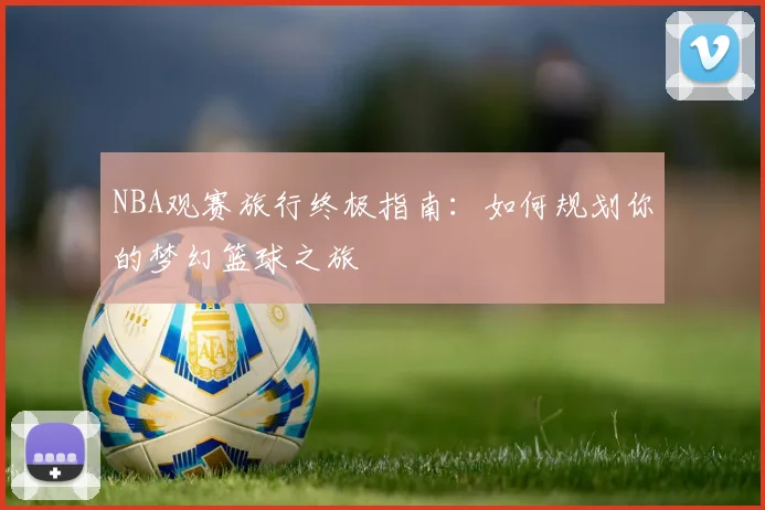 NBA观赛旅行终极指南：如何规划你的梦幻篮球之旅