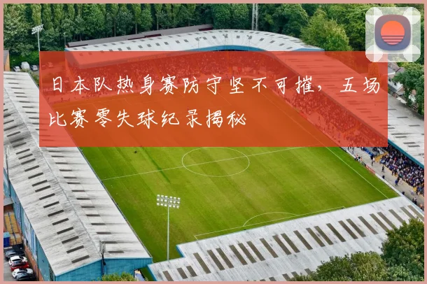 日本队热身赛防守坚不可摧，五场比赛零失球纪录揭秘