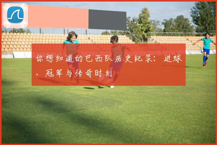你想知道的巴西队历史纪录:进球、冠军与传奇时刻