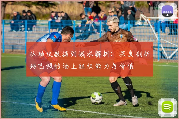 从助攻数据到战术解析:深度剖析姆巴佩的场上组织能力与价值