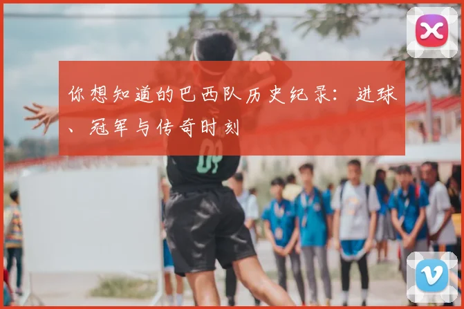 你想知道的巴西队历史纪录：进球、冠军与传奇时刻