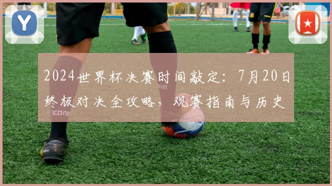2024世界杯决赛时间敲定:7月20日终极对决全攻略,观赛指南与历史看点解析