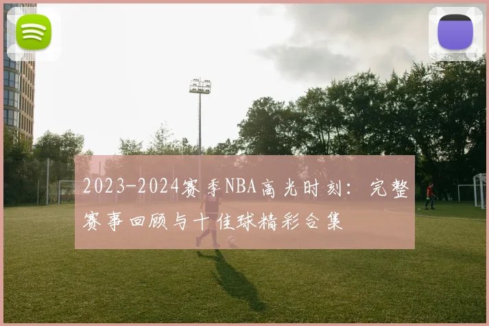 2023-2024赛季NBA高光时刻：完整赛事回顾与十佳球精彩合集