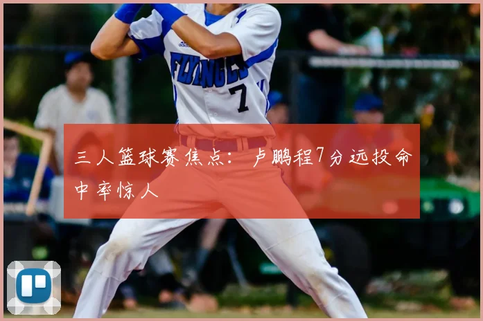 三人篮球赛焦点：卢鹏程7分远投命中率惊人