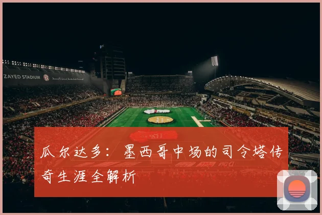 瓜尔达多：墨西哥中场的司令塔传奇生涯全解析
