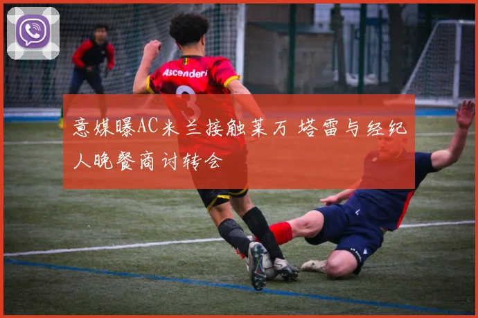 意媒曝AC米兰接触莱万 塔雷与经纪人晚餐商讨转会