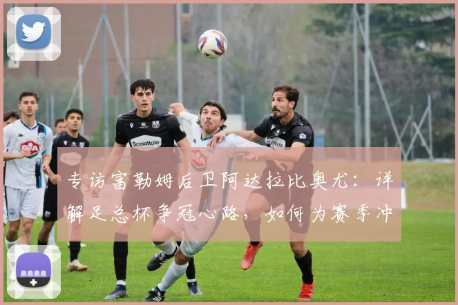 专访富勒姆后卫阿达拉比奥尤:详解足总杯争冠心路,如何为赛季冲击完美收官