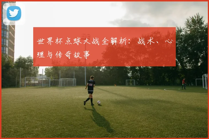 世界杯点球大战全解析：战术、心理与传奇故事