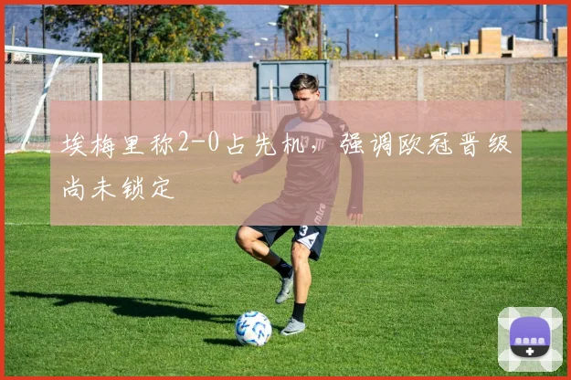 埃梅里称2-0占先机,强调欧冠晋级尚未锁定